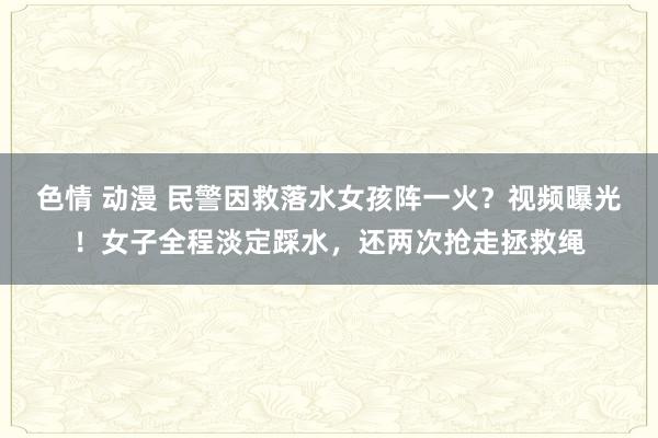 色情 动漫 民警因救落水女孩阵一火？视频曝光！女子全程淡定踩水，还两次抢走拯救绳