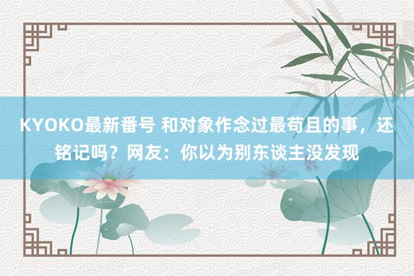 KYOKO最新番号 和对象作念过最苟且的事，还铭记吗？网友：你以为别东谈主没发现