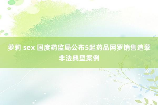 萝莉 sex 国度药监局公布5起药品网罗销售造孽非法典型案例