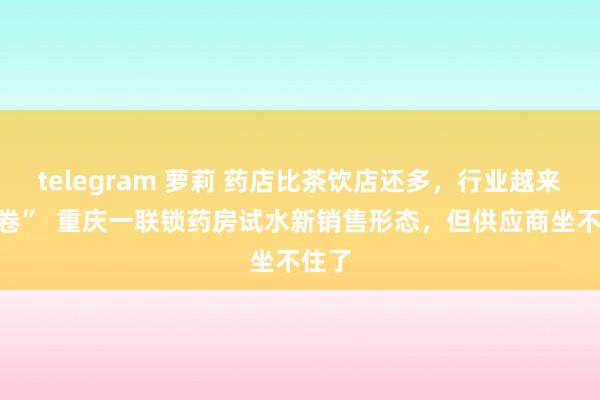 telegram 萝莉 药店比茶饮店还多，行业越来越“卷”  重庆一联锁药房试水新销售形态，但供应商坐不住了