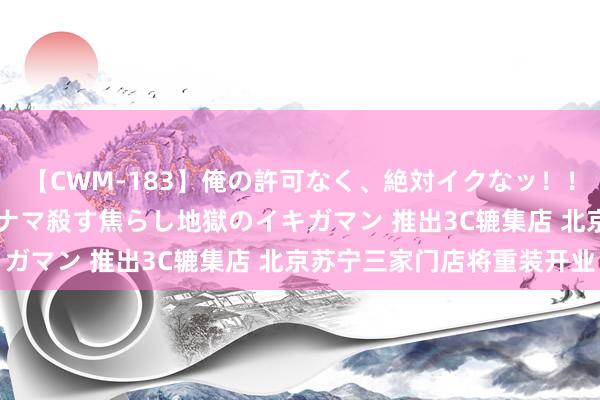 【CWM-183】俺の許可なく、絶対イクなッ！！！！！ 2 早漏オンナをナマ殺す焦らし地獄のイキガマン 推出3C辘集店 北京苏宁三家门店将重装开业