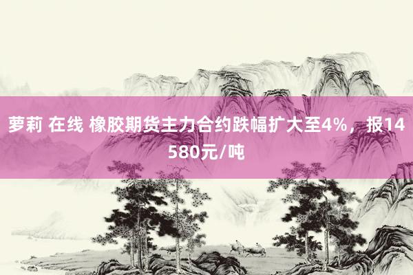 萝莉 在线 橡胶期货主力合约跌幅扩大至4%，报14580元/吨