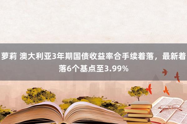 萝莉 澳大利亚3年期国债收益率合手续着落，最新着落6个基点至3.99%