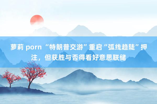 萝莉 porn “特朗普交游”重启“弧线趋陡”押注，但获胜与否得看好意思联储