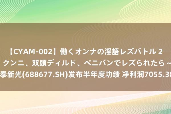 【CYAM-002】働くオンナの淫語レズバトル 2 ～もしも職場で濃厚接吻、クンニ、双頭ディルド、ペニバンでレズられたら～ 海泰新光(688677.SH)发布半年度功绩 净利润7055.38万元 同比下落21.02%