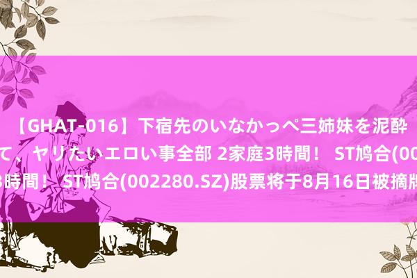 【GHAT-016】下宿先のいなかっぺ三姉妹を泥酔＆淫媚オイルでキメて、ヤリたいエロい事全部 2家庭3時間！ ST鸠合(002280.SZ)股票将于8月16日被摘牌