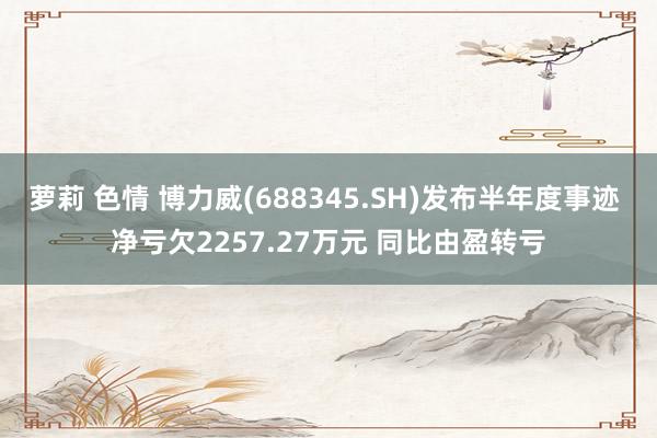 萝莉 色情 博力威(688345.SH)发布半年度事迹 净亏欠2257.27万元 同比由盈转亏