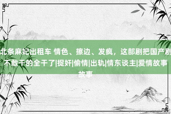 北条麻妃出租车 情色、擦边、发疯，这部剧把国产剧不敢干的全干了|捉奸|偷情|出轨|情东谈主|爱情故事