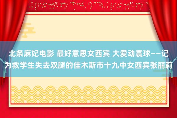 北条麻妃电影 最好意思女西宾 大爱动寰球——记为救学生失去双腿的佳木斯市十九中女西宾张丽莉