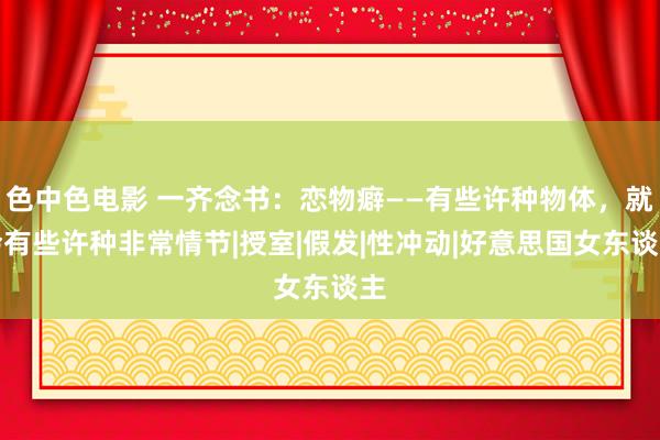 色中色电影 一齐念书：恋物癖——有些许种物体，就会有些许种非常情节|授室|假发|性冲动|好意思国女东谈主