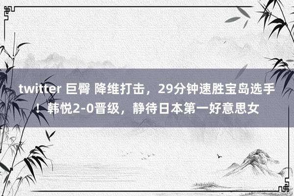 twitter 巨臀 降维打击，29分钟速胜宝岛选手！韩悦2-0晋级，静待日本第一好意思女