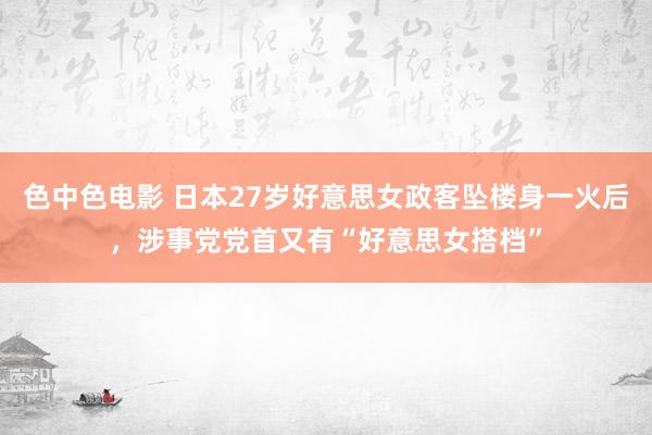 色中色电影 日本27岁好意思女政客坠楼身一火后，涉事党党首又有“好意思女搭档”