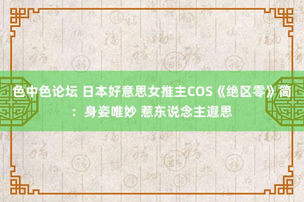 色中色论坛 日本好意思女推主COS《绝区零》简：身姿唯妙 惹东说念主遐思