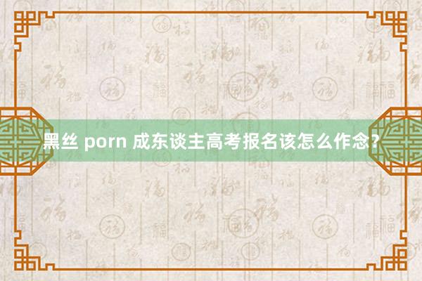 黑丝 porn 成东谈主高考报名该怎么作念？