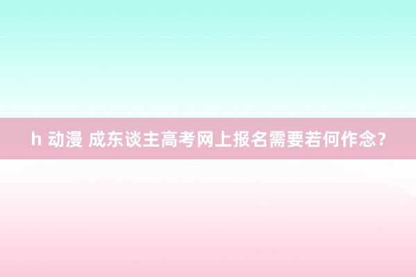 h 动漫 成东谈主高考网上报名需要若何作念？