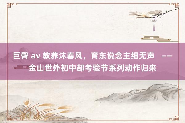 巨臀 av 教养沐春风，育东说念主细无声   ——金山世外初中部考验节系列动作归来