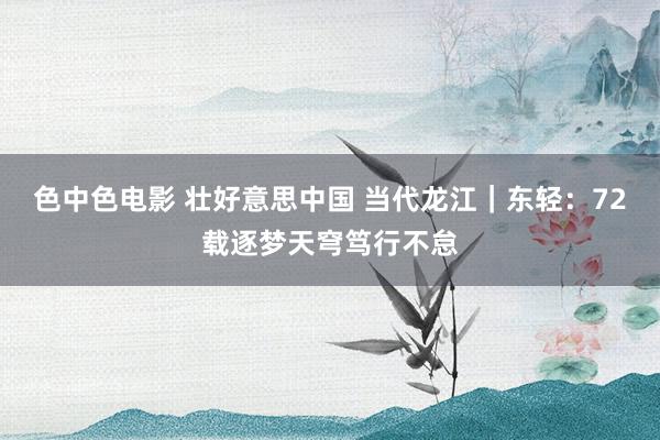 色中色电影 壮好意思中国 当代龙江｜东轻：72载逐梦天穹笃行不怠