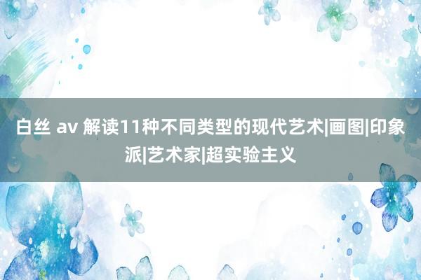 白丝 av 解读11种不同类型的现代艺术|画图|印象派|艺术家|超实验主义