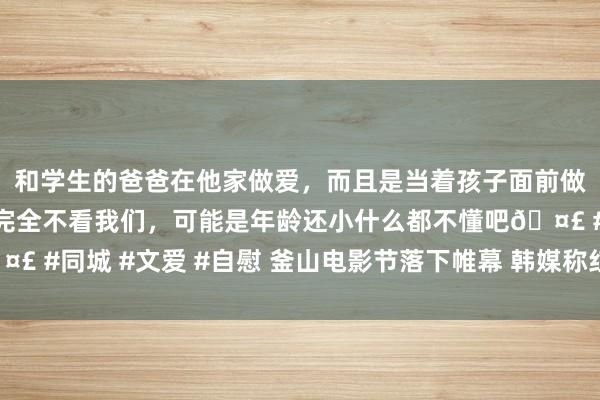 和学生的爸爸在他家做爱，而且是当着孩子面前做爱，太刺激了，孩子完全不看我们，可能是年龄还小什么都不懂吧🤣 #同城 #文爱 #自慰 釜山电影节落下帷幕 韩媒称红毯星光黯澹成缺憾