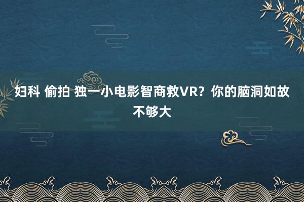 妇科 偷拍 独一小电影智商救VR？你的脑洞如故不够大