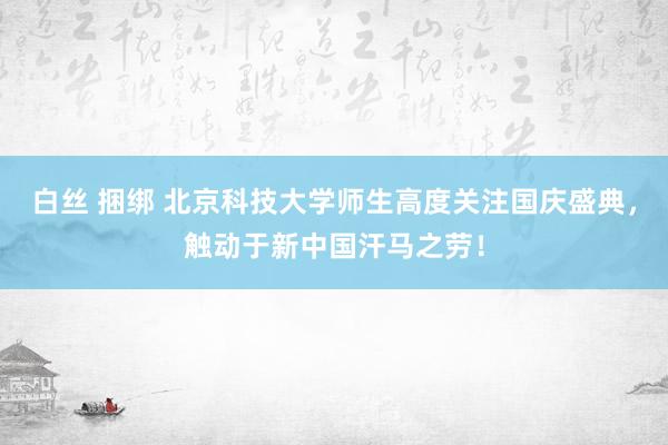 白丝 捆绑 北京科技大学师生高度关注国庆盛典，触动于新中国汗马之劳！