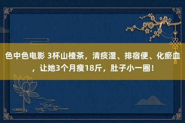 色中色电影 3杯山楂茶，清痰湿、排宿便、化瘀血，让她3个月瘦18斤，肚子小一圈！
